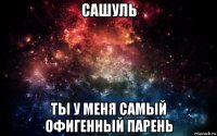 сашуль ты у меня самый офигенный парень