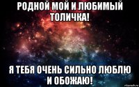 родной мой и любимый толичка! я тебя очень сильно люблю и обожаю!