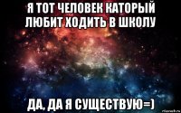 я тот человек каторый любит ходить в школу да, да я существую=)