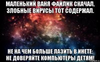 маленький ваня файлик скачал, злобные вирусы тот содержал. не на чем больше лазить в инете: не доверяйте компьютеры детям!