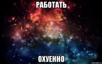 работать охуенно