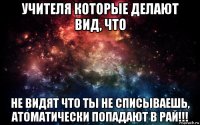 учителя которые делают вид, что не видят что ты не списываешь, атоматически попадают в рай!!!