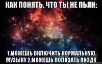 как понять, что ты не пьян: 1.можешь включить нормальную музыку 2.можешь полизать пизду