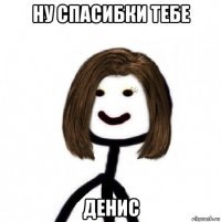 ну спасибки тебе денис