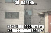  не хочешь посмотреть ксенофобный ролик?