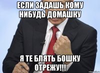 если задашь кому нибудь домашку я те блять бошку отрежу!!!