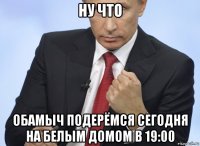 ну что обамыч подерёмся сегодня на белым домом в 19:00