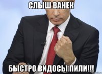 слыш ванек быстро видосы пили!!!