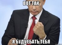 вот так я буду ебать тебя