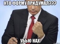 кто форму придумал??? убью нах