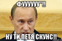 фуууууу''!! ну ти петя скунс!!