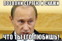 позвони сергею и скажи что ты его любишь!