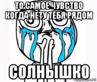 то самое чувство когда нету тебя рядом солнышко