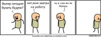 Валер сегодня бухать будем? нет,мне завтра на работу ну и сука же ты Валера