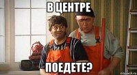 в центре поедете?