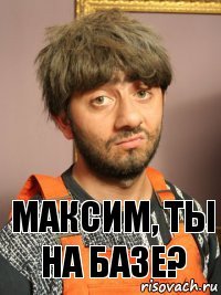 МАКСИМ, ТЫ НА БАЗЕ?