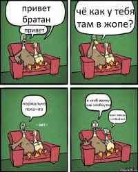 привет братан привет чё как у тебя там в жопе? нормально пока-что я хлеб ввожу как хлебоутка ясно теперь с тобой всё