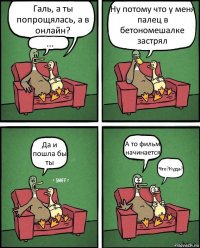 Галь, а ты попрощялась, а в онлайн? ... Ну потому что у меня палец в бетономешалке застрял Да и пошла бы ты А то фильм начинается Что?Куда?