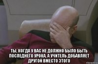  ты, когда у вас не должно было быть последнего урока, а учитель добавляет другой вместо этого