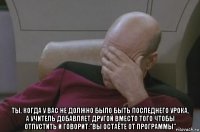  ты, когда у вас не должно было быть последнего урока, а учитель добавляет другой вместо того чтобы отпустить и говорит:"вы остаёте от программы"