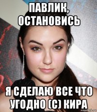 павлик, остановись я сделаю все что угодно (с) кира