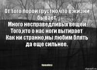 От того порой грустно,что в жизни бывает
Много несправедливых вещей
Того,кто о нас ноги вытирает
Как ни странно,мы любим блять да еще сильнее.