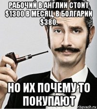 рабочий в англии стоит $1300 в месяц, в болгарии $380. но их почему то покупают