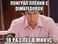 поиграл плёнки с dimkfedorov 10 раз лёг в минус