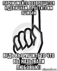 парни умейте возвращатся к девушкам, простите им ошибки ведь вы рушите то что вы называли любовью)