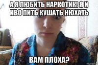 а я любить наркотик! я и иво пить кушать нюхать вам плоха?