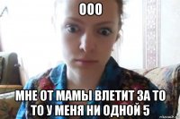 ооо мне от мамы влетит за то то у меня ни одной 5