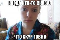 когда кто-то сказал что skyp говно