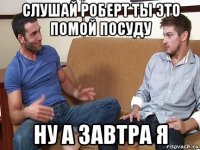 слушай роберт ты это помой посуду ну а завтра я