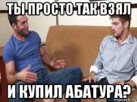 ты просто так взял и купил абатура?