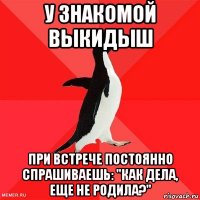 у знакомой выкидыш при встрече постоянно спрашиваешь: "как дела, еще не родила?"