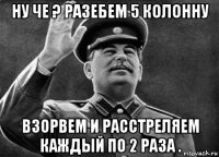 ну че ? разебем 5 колонну взорвем и расстреляем каждый по 2 раза .