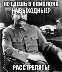 не едешь в свислочь на выходные? расстрелять!