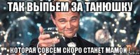 так выпьем за танюшку которая совсем скоро станет мамой !