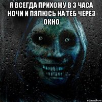 я всегда прихожу в 3 часа ночи и пялюсь на теб через окно 