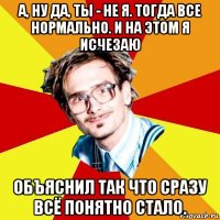 а, ну да, ты - не я. тогда все нормально. и на этом я исчезаю объяснил так что сразу всё понятно стало.