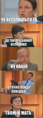 Че веселишься та да так про баннер вспомнил ну нахуя о точно пойду повешаю твою ж мать