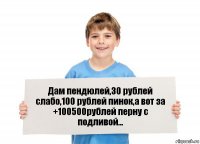 Дам пендюлей,30 рублей слабо,100 рублей пинок,а вот за +100500рублей перну с подливой...