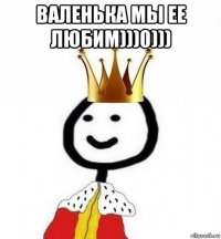 валенька мы ее любим)))0))) 