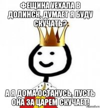 фещина уехала в долинск, думает я буду скучать? а я дома останусь, пусть она за царем скучает!