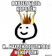 я хотел быть королём и... нахрен пошли! вы не короли!