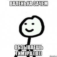 валенька зачем обзываешь тимура))0))