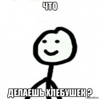 что делаешь хлебушек ?