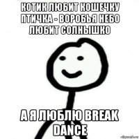 котик любит кошечку птичка - воробья небо любит солнышко а я люблю break dance