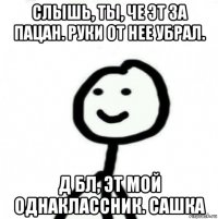 слышь, ты, че эт за пацан. руки от нее убрал. д бл, эт мой однаклассник. сашка