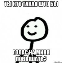 ты кто такая што бы голас на миня повышать?